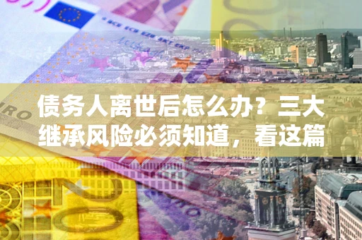 济南债务人离世后怎么办？三大继承风险必须知道，看这篇就够了