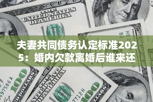 济南夫妻共同债务认定标准2025：婚内欠款离婚后谁来还？