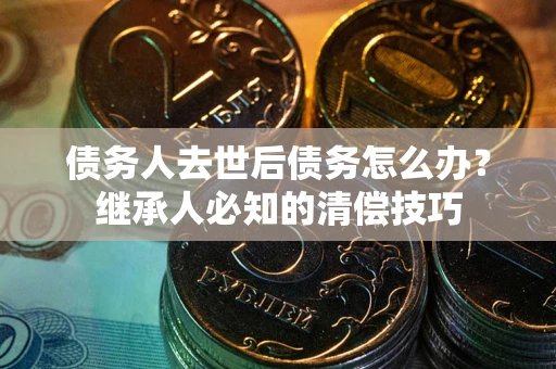 济南债务人去世后债务怎么办？继承人必知的清偿技巧